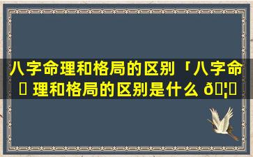 八字命理和格局的区别「八字命 ☘ 理和格局的区别是什么 🦟 」